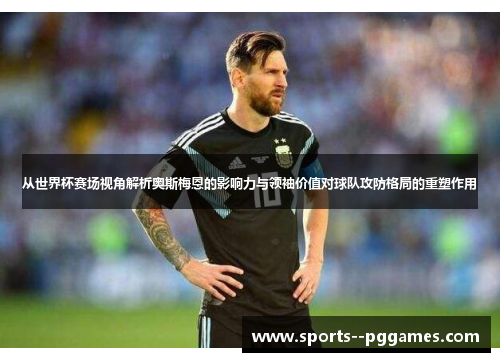 从世界杯赛场视角解析奥斯梅恩的影响力与领袖价值对球队攻防格局的重塑作用