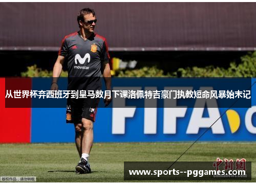 从世界杯弃西班牙到皇马数月下课洛佩特吉豪门执教短命风暴始末记 从世界杯弃西班牙到皇马数月下课洛佩特吉豪门执教短命风暴始末记