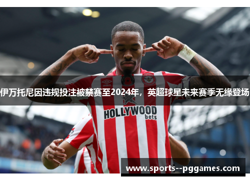 伊万托尼因违规投注被禁赛至2024年,英超球星未来赛季无缘登场 伊万托尼因违规投注被禁赛至2024年,英超球星未来赛季无缘登场