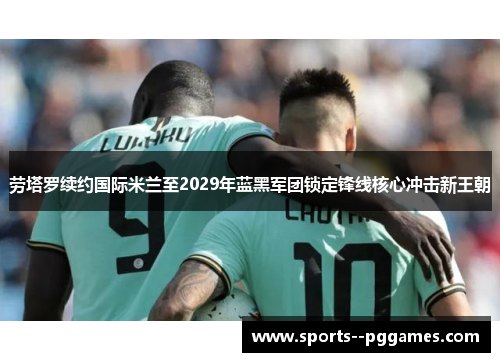 劳塔罗续约国际米兰至2029年蓝黑军团锁定锋线核心冲击新王朝 劳塔罗续约国际米兰至2029年蓝黑军团锁定锋线核心冲击新王朝