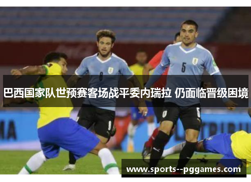 巴西国家队世预赛客场战平委内瑞拉 仍面临晋级困境 巴西国家队世预赛客场战平委内瑞拉 仍面临晋级困境