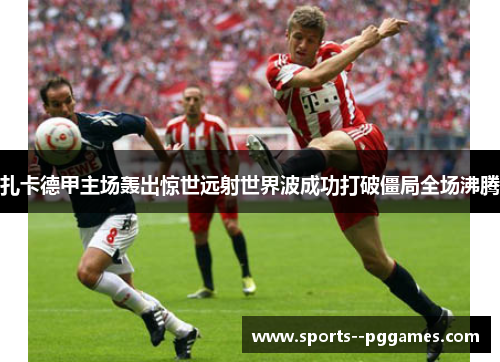扎卡德甲主场轰出惊世远射世界波成功打破僵局全场沸腾 扎卡德甲主场轰出惊世远射世界波成功打破僵局全场沸腾