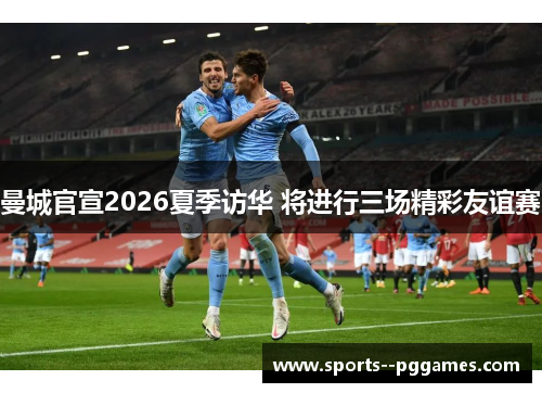 曼城官宣2026夏季访华 将进行三场精彩友谊赛