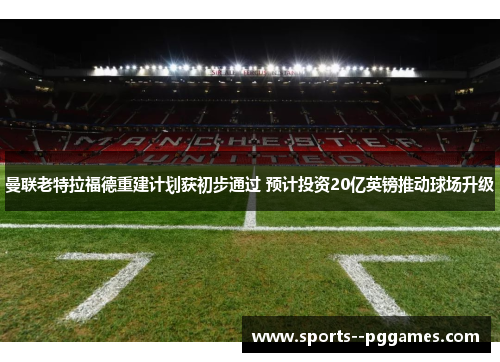 曼联老特拉福德重建计划获初步通过 预计投资20亿英镑推动球场升级 曼联老特拉福德重建计划获初步通过 预计投资20亿英镑推动球场升级