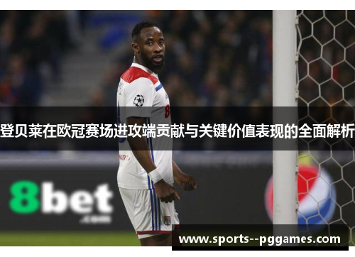 登贝莱在欧冠赛场进攻端贡献与关键价值表现的全面解析