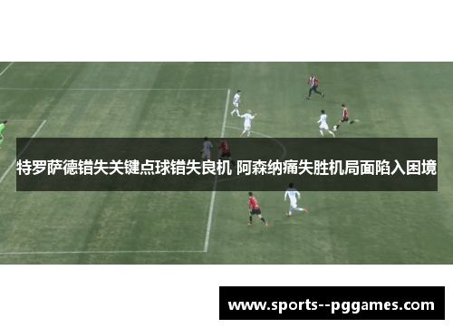 特罗萨德错失关键点球错失良机 阿森纳痛失胜机局面陷入困境