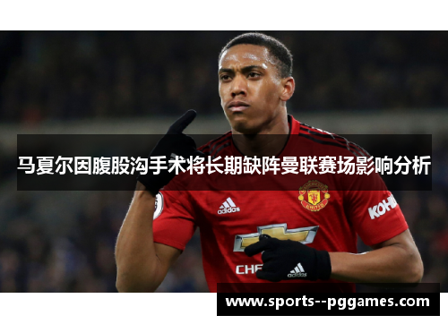 马夏尔因腹股沟手术将长期缺阵曼联赛场影响分析 马夏尔因腹股沟手术将长期缺阵曼联赛场影响分析
